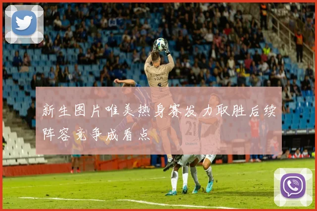 新生图片唯美热身赛发力取胜后续阵容竞争成看点