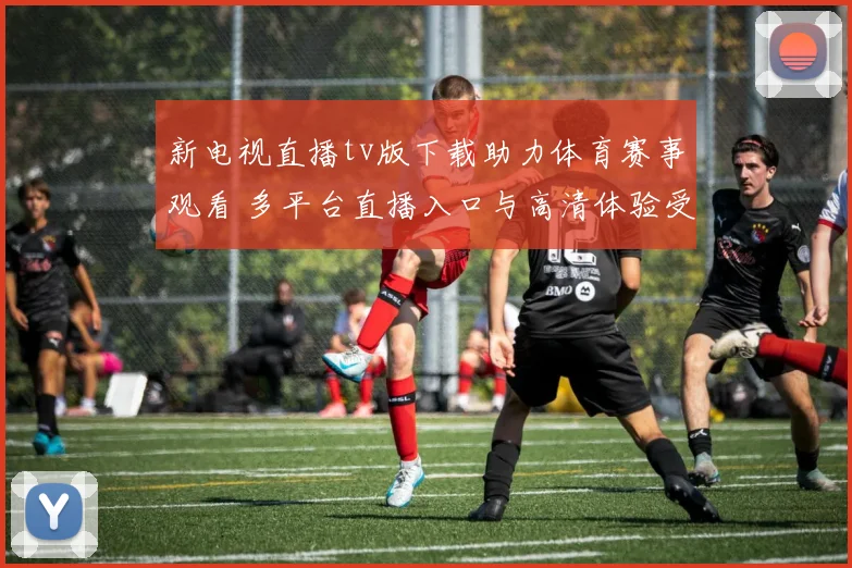 新电视直播tv版下载助力体育赛事观看 多平台直播入口与高清体验受关注